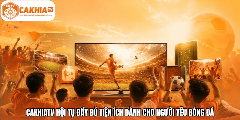 CakhiaTV hội tụ đầy đủ tiện ích dành cho người yêu bóng đá
